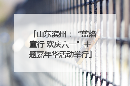 山东滨州：“蓝焰童行 欢庆六一”主题嘉年华活动举行