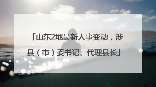 山东2地最新人事变动，涉县（市）委书记、代理县长