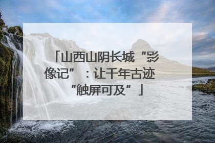 山西山阴长城“影像记”：让千年古迹“触屏可及”