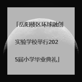 岳阳楼区环球融创实验学校举行2025届小学毕业典礼