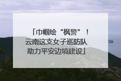 巾帼绘“枫警”！云南这支女子巡防队助力平安边境建设