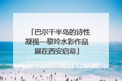 巴尔干半岛的诗性凝视—黎玲水彩作品展在西安启幕