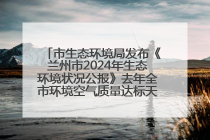 市生态环境局发布《兰州市2024年生态环境状况公报》去年全市环境空气质量达标天数301天