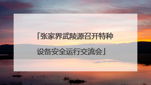 张家界武陵源召开特种设备安全运行交流会