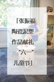 张振福陶瓷泥塑作品献礼“六一”儿童节