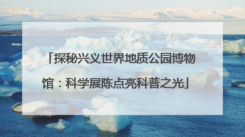 探秘兴义世界地质公园博物馆：科学展陈点亮科普之光