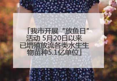 我市开展“放鱼日”活动 5月20日以来已增殖放流各类水生生物苗种5.1亿单位