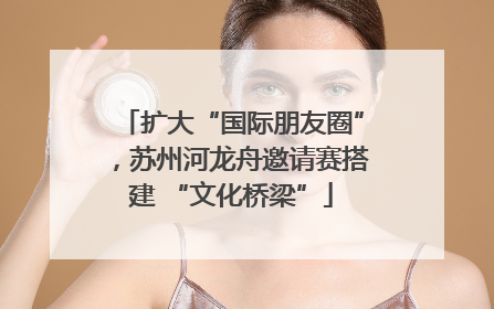 扩大“国际朋友圈”，苏州河龙舟邀请赛搭建 “文化桥梁”