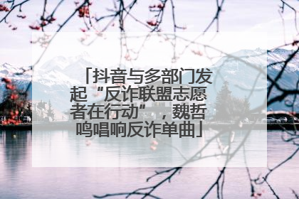抖音与多部门发起“反诈联盟志愿者在行动”，魏哲鸣唱响反诈单曲