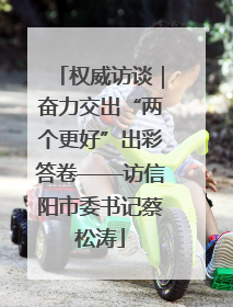 权威访谈｜奋力交出“两个更好”出彩答卷——访信阳市委书记蔡松涛