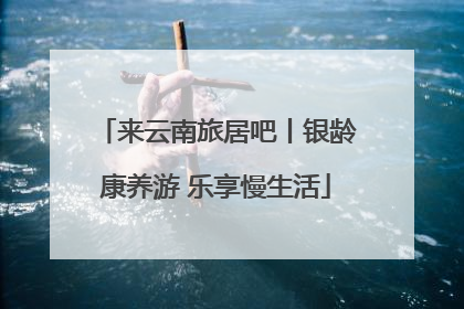 来云南旅居吧丨银龄康养游 乐享慢生活
