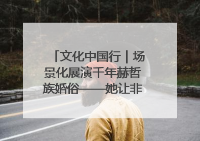 文化中国行｜场景化展演千年赫哲族婚俗——她让非遗变新潮