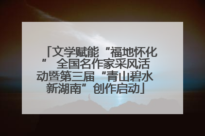 文学赋能“福地怀化” 全国名作家采风活动暨第三届“青山碧水新湖南”创作启动