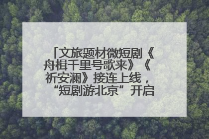 文旅题材微短剧《舟楫千里号歌来》《祈安澜》接连上线，“短剧游北京”开启大运河文化之旅