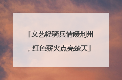 文艺轻骑兵情暖荆州，红色薪火点亮楚天