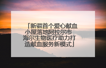 新疆首个爱心献血小屋落地阿拉尔市 海尔生物医疗助力打造献血服务新模式