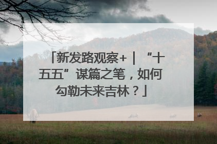 新发路观察+｜“十五五”谋篇之笔，如何勾勒未来吉林？