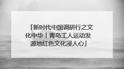 新时代中国调研行之文化中华丨青岛工人运动发源地红色文化浸人心