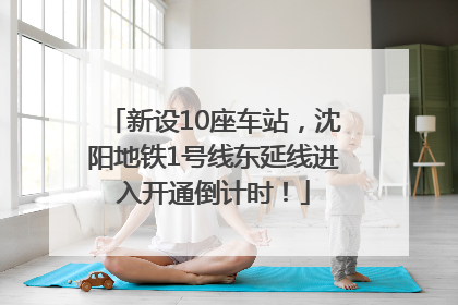 新设10座车站，沈阳地铁1号线东延线进入开通倒计时！