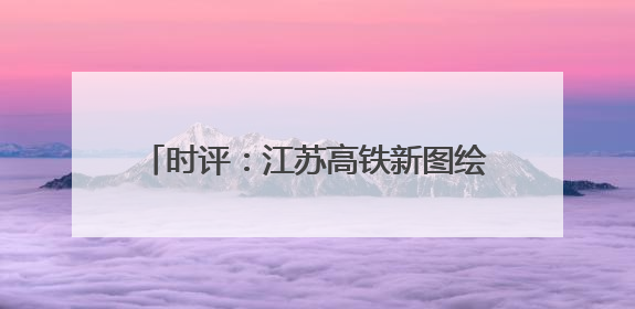 时评：江苏高铁新图绘就，通达之路活力迸发