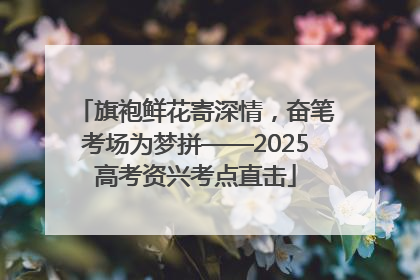 旗袍鲜花寄深情，奋笔考场为梦拼——2025高考资兴考点直击
