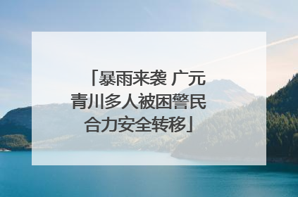 暴雨来袭 广元青川多人被困警民合力安全转移
