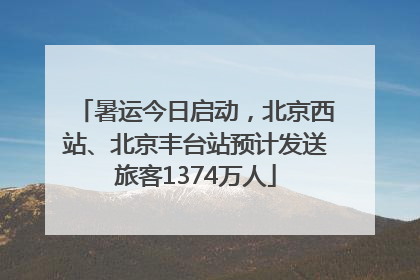 暑运今日启动，北京西站、北京丰台站预计发送旅客1374万人