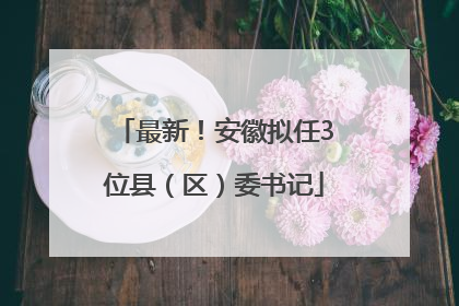 最新！安徽拟任3位县（区）委书记