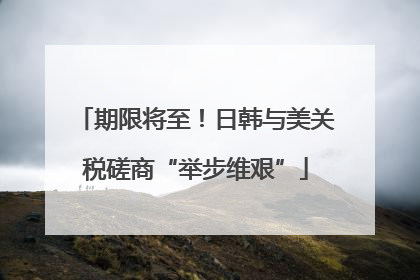 期限将至！日韩与美关税磋商“举步维艰”