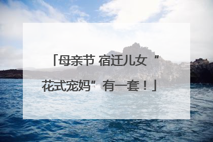 母亲节 宿迁儿女“花式宠妈”有一套！
