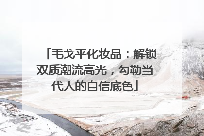 毛戈平化妆品：解锁双质潮流高光，勾勒当代人的自信底色