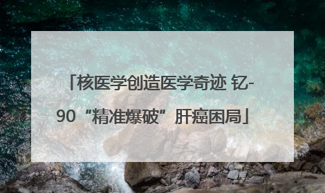 核医学创造医学奇迹 钇-90“精准爆破”肝癌困局