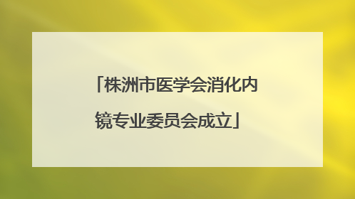 株洲市医学会消化内镜专业委员会成立