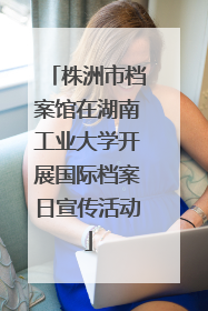 株洲市档案馆在湖南工业大学开展国际档案日宣传活动