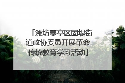 潍坊寒亭区固堤街道政协委员开展革命传统教育学习活动