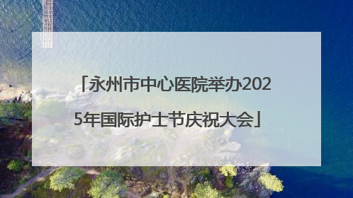 永州市中心医院举办2025年国际护士节庆祝大会