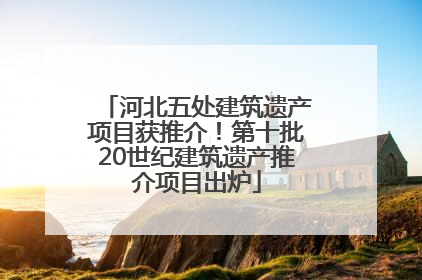河北五处建筑遗产项目获推介！第十批20世纪建筑遗产推介项目出炉