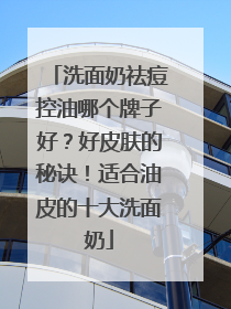 洗面奶祛痘控油哪个牌子好？好皮肤的秘诀！适合油皮的十大洗面奶
