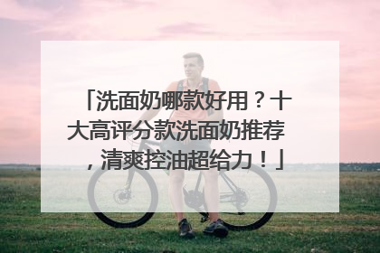 洗面奶哪款好用？十大高评分款洗面奶推荐，清爽控油超给力！