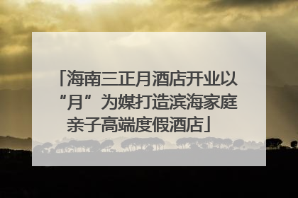 海南三正月酒店开业以“月”为媒打造滨海家庭亲子高端度假酒店
