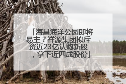 海昌海洋公园即将易主？祥源集团拟斥资近23亿认购新股，拿下近四成股份