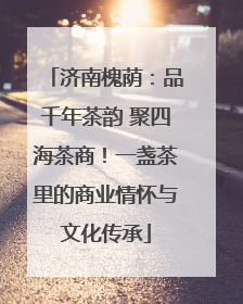济南槐荫：品千年茶韵 聚四海茶商！一盏茶里的商业情怀与文化传承