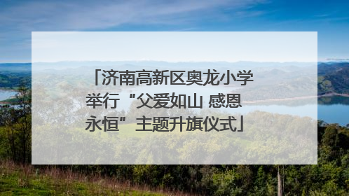 济南高新区奥龙小学举行“父爱如山 感恩永恒”主题升旗仪式