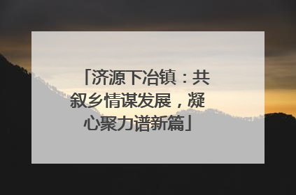 济源下冶镇：共叙乡情谋发展，凝心聚力谱新篇