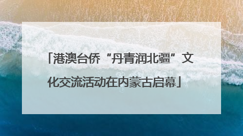 港澳台侨“丹青润北疆”文化交流活动在内蒙古启幕