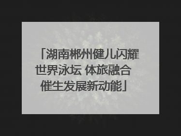 湖南郴州健儿闪耀世界泳坛 体旅融合催生发展新动能