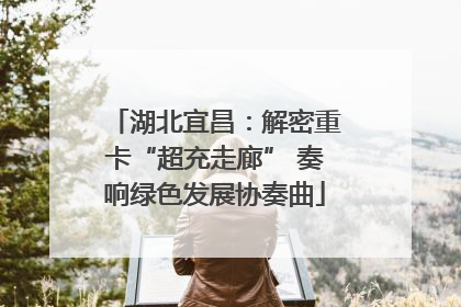 湖北宜昌：解密重卡“超充走廊” 奏响绿色发展协奏曲