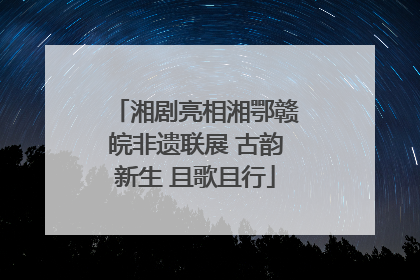 湘剧亮相湘鄂赣皖非遗联展 古韵新生 且歌且行