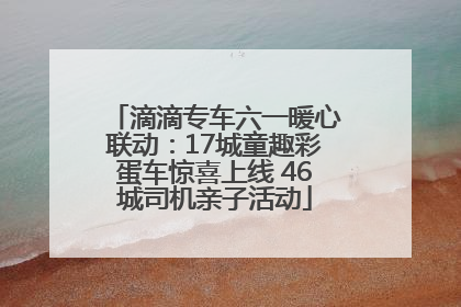 滴滴专车六一暖心联动：17城童趣彩蛋车惊喜上线 46城司机亲子活动