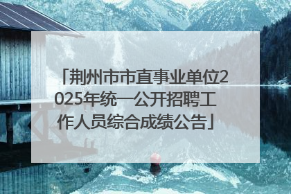 荆州市市直事业单位2025年统一公开招聘工作人员综合成绩公告